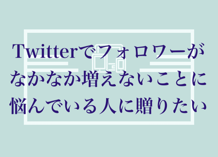 Twitterでフォロワーがなかなか増えないことに悩んでいる人に贈りたい